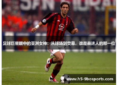 足球巨星眼中的亚洲女神：从球场到荧幕，谁是最迷人的那一位