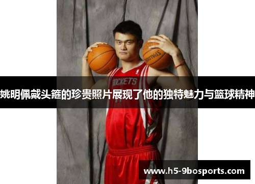 姚明佩戴头箍的珍贵照片展现了他的独特魅力与篮球精神