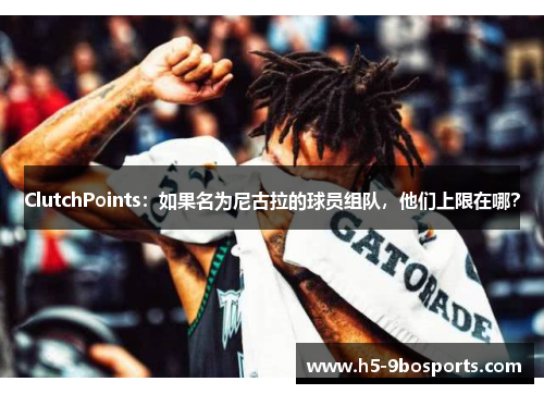 ClutchPoints：如果名为尼古拉的球员组队，他们上限在哪？