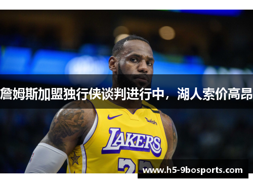 詹姆斯加盟独行侠谈判进行中，湖人索价高昂